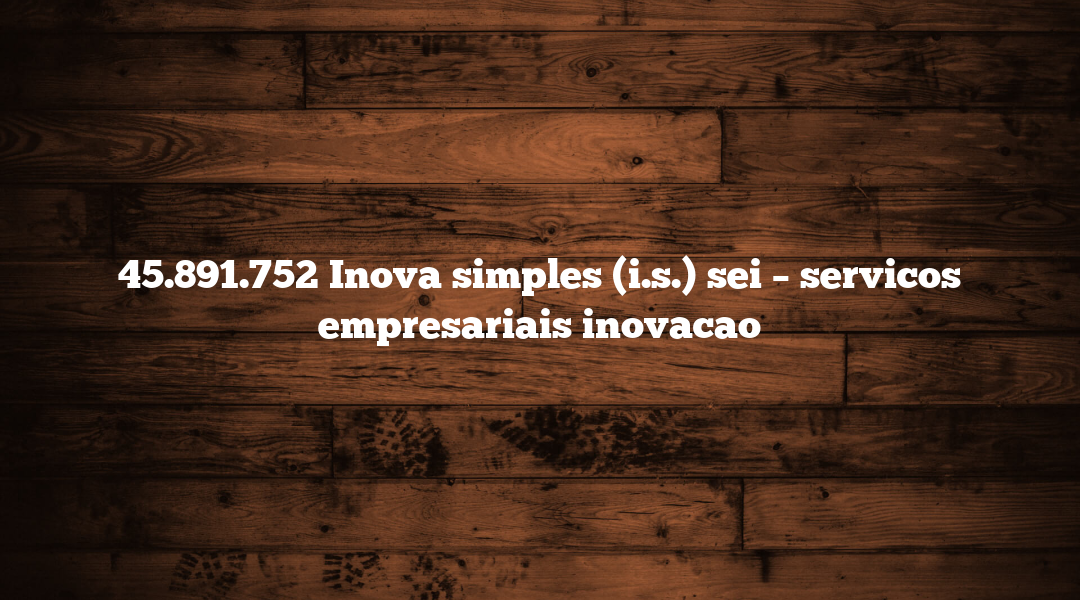 45.891.752 Inova simples (i.s.) sei – servicos empresariais inovacao