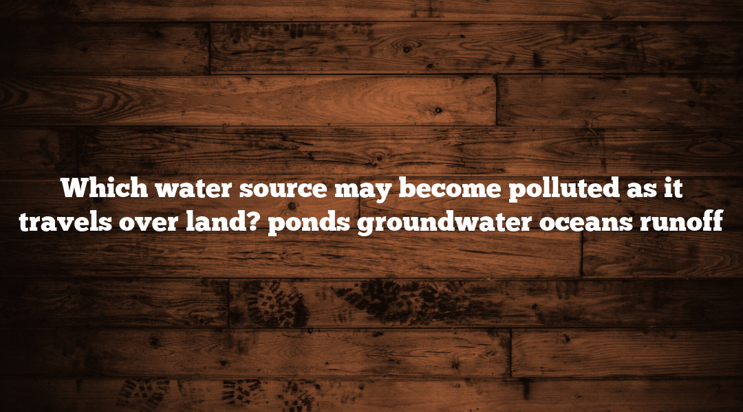 Which water source may become polluted as it travels over land? ponds groundwater oceans runoff